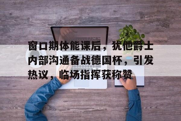 包含窗口期体能课后，犹他爵士内部沟通备战德国杯，引发热议，临场指挥获称赞的词条-kaiyun体育app